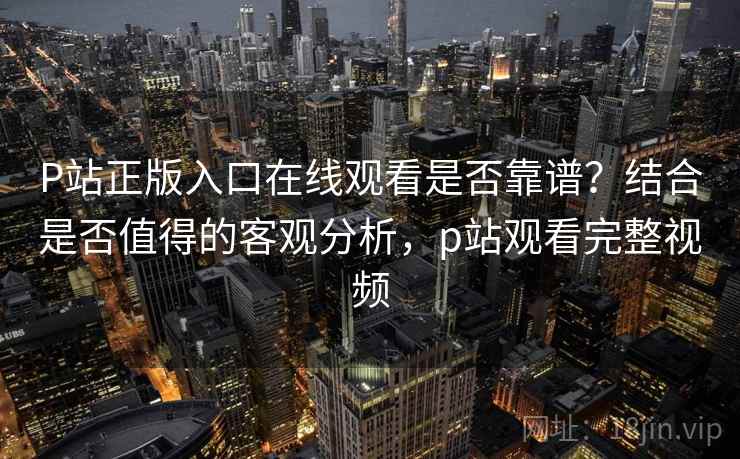 P站正版入口在线观看是否靠谱?结合是否值得的客观分析,p站观看完整视频 P站正版入口在线观看是否靠谱?结合是否值得的客观分析,p站观看完整视频