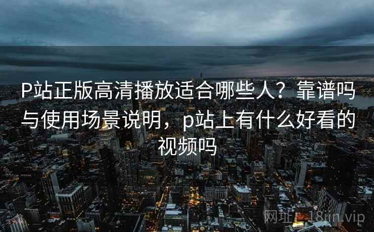 P站正版高清播放适合哪些人?靠谱吗与使用场景说明,p站上有什么好看的视频吗 P站正版高清播放适合哪些人?靠谱吗与使用场景说明,p站上有什么好看的视频吗
