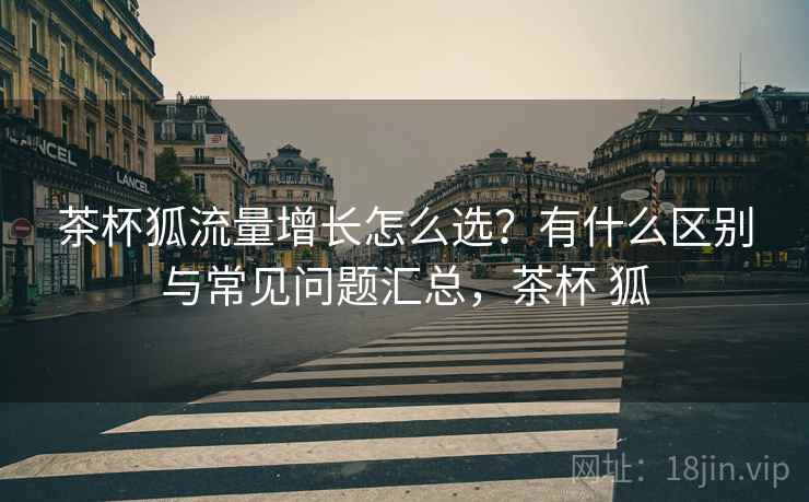 茶杯狐流量增长怎么选?有什么区别与常见问题汇总,茶杯 狐 茶杯狐流量增长怎么选?有什么区别与常见问题汇总,茶杯 狐