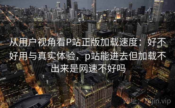 从用户视角看P站正版加载速度:好不好用与真实体验,p站能进去但加载不出来是网速不好吗 从用户视角看P站正版加载速度:好不好用与真实体验,p站能进去但加载不出来是网速不好吗