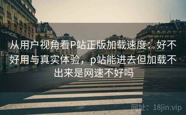 从用户视角看P站正版加载速度:好不好用与真实体验,p站能进去但加载不出来是网速不好吗 从用户视角看P站正版加载速度:好不好用与真实体验,p站能进去但加载不出来是网速不好吗