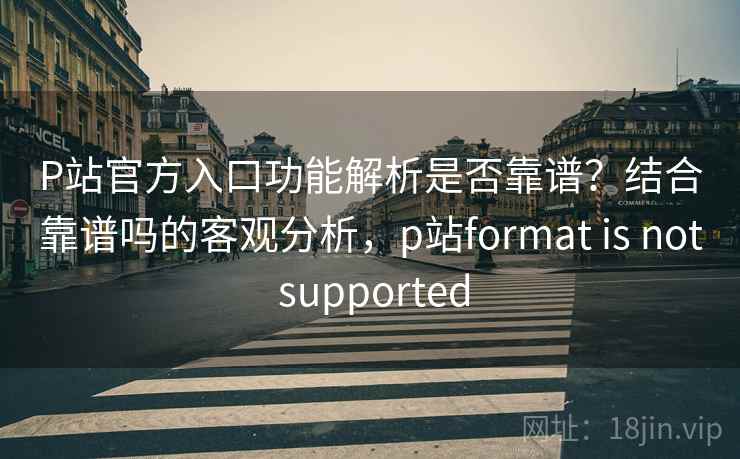 P站官方入口功能解析是否靠谱？结合靠谱吗的客观分析，p站format is not supported