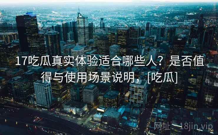 17吃瓜真实体验适合哪些人？是否值得与使用场景说明，[吃瓜]
