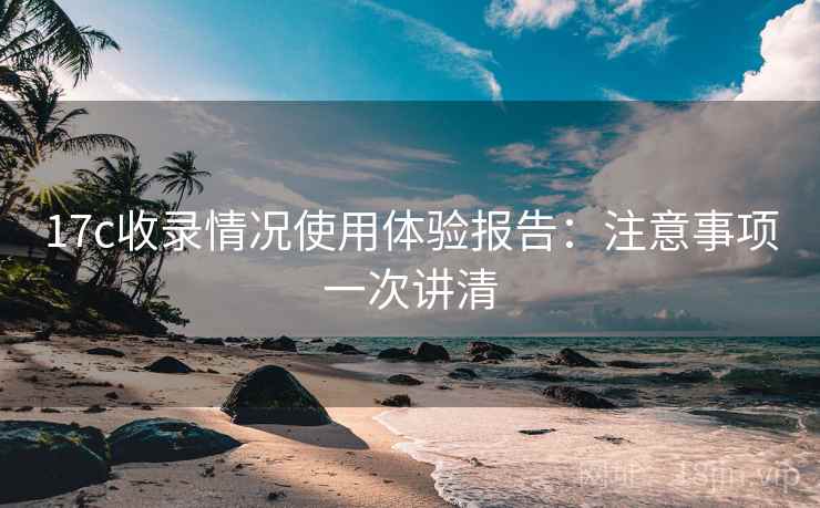 17c收录情况使用体验报告:注意事项一次讲清 17c收录情况使用体验报告:注意事项一次讲清