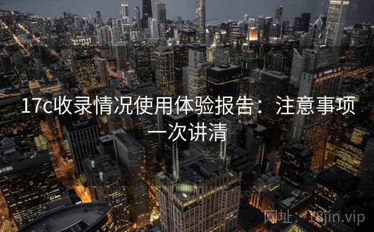 17c收录情况使用体验报告:注意事项一次讲清 17c收录情况使用体验报告:注意事项一次讲清
