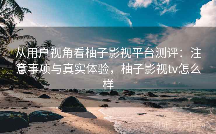 从用户视角看柚子影视平台测评:注意事项与真实体验,柚子影视tv怎么样 从用户视角看柚子影视平台测评:注意事项与真实体验,柚子影视tv怎么样