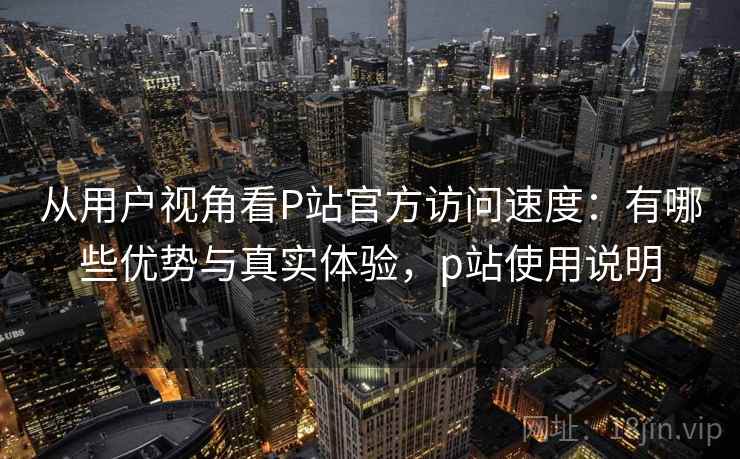 从用户视角看P站官方访问速度:有哪些优势与真实体验,p站使用说明 从用户视角看P站官方访问速度:有哪些优势与真实体验,p站使用说明