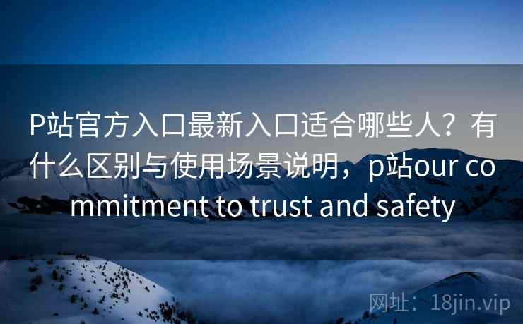 P站官方入口最新入口适合哪些人?有什么区别与使用场景说明,p站our commitment to trust and safety P站官方入口最新入口适合哪些人?有什么区别与使用场景说明,p站our commitment to trust and safety
